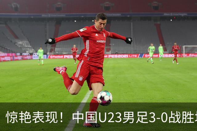 惊艳表现！中国U23男足3-0战胜塔吉克斯坦再度取胜